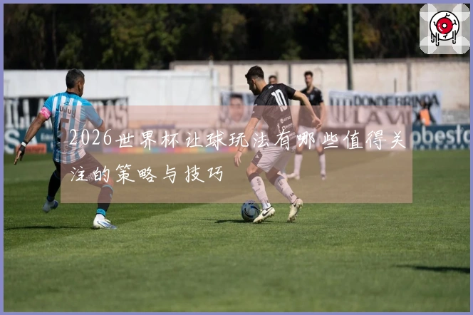 2026世界杯让球玩法有哪些值得关注的策略与技巧