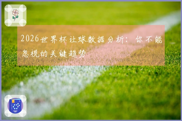 2026世界杯让球数据分析：你不能忽视的关键趋势